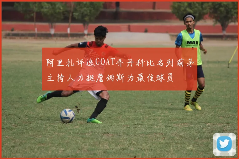 阿里扎评选GOAT乔丹科比名列前茅主持人力挺詹姆斯为最佳球员