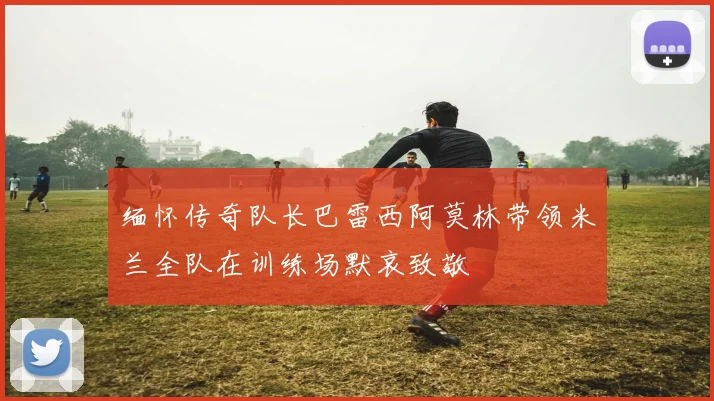 缅怀传奇队长巴雷西阿莫林带领米兰全队在训练场默哀致敬