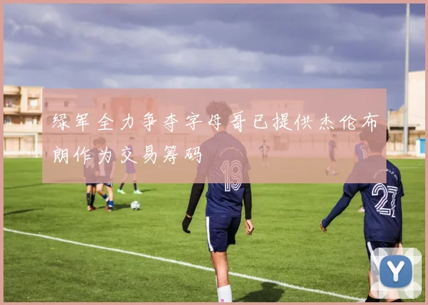 绿军全力争夺字母哥已提供杰伦布朗作为交易筹码