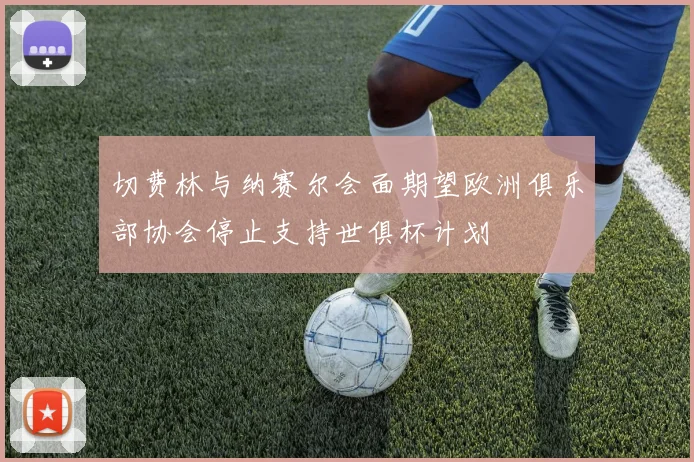 切费林与纳赛尔会面期望欧洲俱乐部协会停止支持世俱杯计划