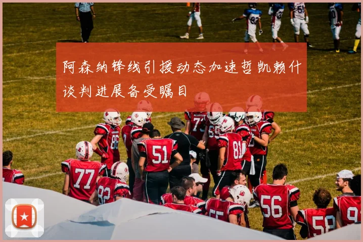 阿森纳锋线引援动态加速哲凯赖什谈判进展备受瞩目